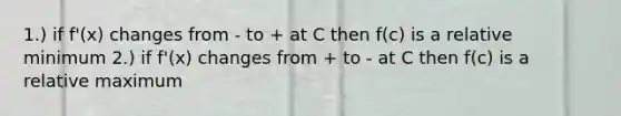 1.) if f'(x) changes from - to + at C then f(c) is a relative minimum 2.) if f'(x) changes from + to - at C then f(c) is a relative maximum