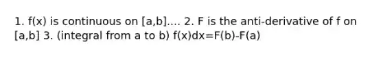 1. f(x) is continuous on [a,b].... 2. F is the anti-derivative of f on [a,b] 3. (integral from a to b) f(x)dx=F(b)-F(a)