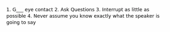 1. G___ eye contact 2. Ask Questions 3. Interrupt as little as possible 4. Never assume you know exactly what the speaker is going to say