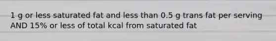 1 g or less saturated fat and less than 0.5 g trans fat per serving AND 15% or less of total kcal from saturated fat