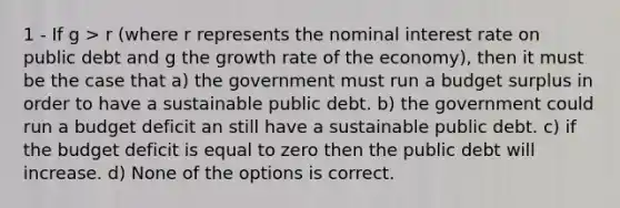 1 - If g > r (where r represents the nominal interest rate on public debt and g the growth rate of the economy), then it must be the case that a) the government must run a budget surplus in order to have a sustainable public debt. b) the government could run a budget deficit an still have a sustainable public debt. c) if the budget deficit is equal to zero then the public debt will increase. d) None of the options is correct.