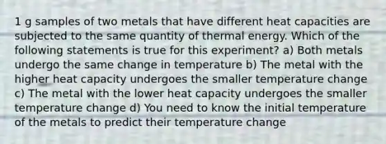 1 g samples of two metals that have different heat capacities are subjected to the same quantity of thermal energy. Which of the following statements is true for this experiment? a) Both metals undergo the same change in temperature b) The metal with the higher heat capacity undergoes the smaller temperature change c) The metal with the lower heat capacity undergoes the smaller temperature change d) You need to know the initial temperature of the metals to predict their temperature change