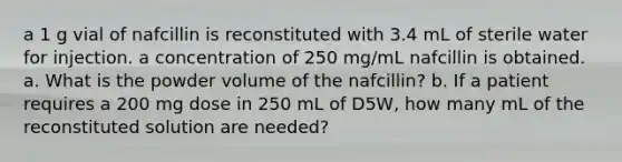 a 1 g vial of nafcillin is reconstituted with 3.4 mL of sterile water for injection. a concentration of 250 mg/mL nafcillin is obtained. a. What is the powder volume of the nafcillin? b. If a patient requires a 200 mg dose in 250 mL of D5W, how many mL of the reconstituted solution are needed?