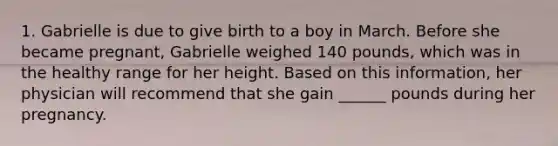 1. Gabrielle is due to give birth to a boy in March. Before she became pregnant, Gabrielle weighed 140 pounds, which was in the healthy range for her height. Based on this information, her physician will recommend that she gain ______ pounds during her pregnancy.