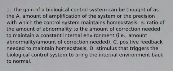 1. The gain of a biological control system can be thought of as the A. amount of amplification of the system or the precision with which the control system maintains homeostasis. B. ratio of the amount of abnormality to the amount of correction needed to maintain a constant internal environment (i.e., amount abnormality/amount of correction needed). C. positive feedback needed to maintain homeostasis. D. stimulus that triggers the biological control system to bring <a href='https://www.questionai.com/knowledge/kgefNUXYNs-the-internal-environment' class='anchor-knowledge'>the internal environment</a> back to normal.