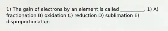 1) The gain of electrons by an element is called __________. 1) A) fractionation B) oxidation C) reduction D) sublimation E) disproportionation