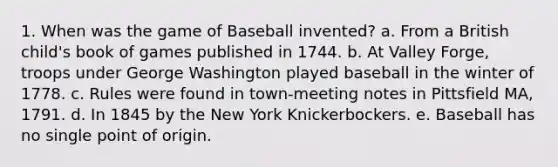 1. When was the game of Baseball invented? a. From a British child's book of games published in 1744. b. At Valley Forge, troops under George Washington played baseball in the winter of 1778. c. Rules were found in town-meeting notes in Pittsfield MA, 1791. d. In 1845 by the New York Knickerbockers. e. Baseball has no single point of origin.