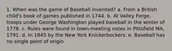 1. When was the game of Baseball invented? a. From a British child's book of games published in 1744. b. At Valley Forge, troops under George Washington played baseball in the winter of 1778. c. Rules were found in town-meeting notes in Pittsfield MA, 1791. d. In 1845 by the New York Knickerbockers. e. Baseball has no single point of origin