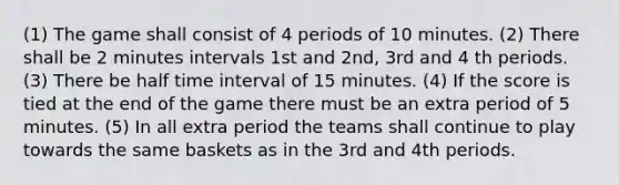 (1) The game shall consist of 4 periods of 10 minutes. (2) There shall be 2 minutes intervals 1st and 2nd, 3rd and 4 th periods. (3) There be half time interval of 15 minutes. (4) If the score is tied at the end of the game there must be an extra period of 5 minutes. (5) In all extra period the teams shall continue to play towards the same baskets as in the 3rd and 4th periods.