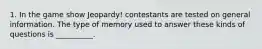 1. In the game show Jeopardy! contestants are tested on general information. The type of memory used to answer these kinds of questions is __________.