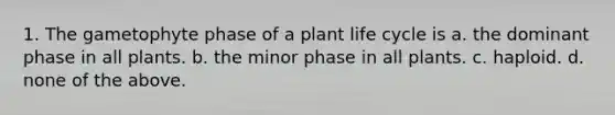 1. The gametophyte phase of a plant life cycle is a. the dominant phase in all plants. b. the minor phase in all plants. c. haploid. d. none of the above.