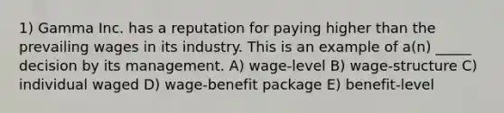 1) Gamma Inc. has a reputation for paying higher than the prevailing wages in its industry. This is an example of a(n) _____ decision by its management. A) wage-level B) wage-structure C) individual waged D) wage-benefit package E) benefit-level