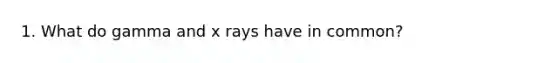 1. What do gamma and x rays have in common?