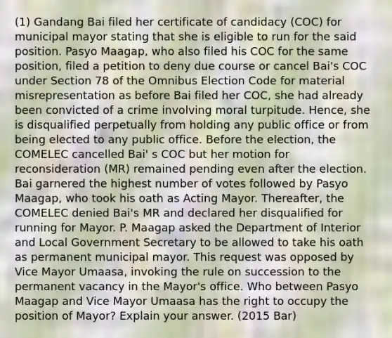 (1) Gandang Bai filed her certificate of candidacy (COC) for municipal mayor stating that she is eligible to run for the said position. Pasyo Maagap, who also filed his COC for the same position, filed a petition to deny due course or cancel Bai's COC under Section 78 of the Omnibus Election Code for material misrepresentation as before Bai filed her COC, she had already been convicted of a crime involving moral turpitude. Hence, she is disqualified perpetually from holding any public office or from being elected to any public office. Before the election, the COMELEC cancelled Bai' s COC but her motion for reconsideration (MR) remained pending even after the election. Bai garnered the highest number of votes followed by Pasyo Maagap, who took his oath as Acting Mayor. Thereafter, the COMELEC denied Bai's MR and declared her disqualified for running for Mayor. P. Maagap asked the Department of Interior and Local Government Secretary to be allowed to take his oath as permanent municipal mayor. This request was opposed by Vice Mayor Umaasa, invoking the rule on succession to the permanent vacancy in the Mayor's office. Who between Pasyo Maagap and Vice Mayor Umaasa has the right to occupy the position of Mayor? Explain your answer. (2015 Bar)