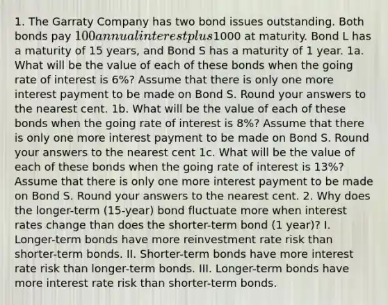 1. The Garraty Company has two bond issues outstanding. Both bonds pay 100 annual interest plus1000 at maturity. Bond L has a maturity of 15 years, and Bond S has a maturity of 1 year. 1a. What will be the value of each of these bonds when the going rate of interest is 6%? Assume that there is only one more interest payment to be made on Bond S. Round your answers to the nearest cent. 1b. What will be the value of each of these bonds when the going rate of interest is 8%? Assume that there is only one more interest payment to be made on Bond S. Round your answers to the nearest cent 1c. What will be the value of each of these bonds when the going rate of interest is 13%? Assume that there is only one more interest payment to be made on Bond S. Round your answers to the nearest cent. 2. Why does the longer-term (15-year) bond fluctuate more when interest rates change than does the shorter-term bond (1 year)? I. Longer-term bonds have more reinvestment rate risk than shorter-term bonds. II. Shorter-term bonds have more interest rate risk than longer-term bonds. III. Longer-term bonds have more interest rate risk than shorter-term bonds.