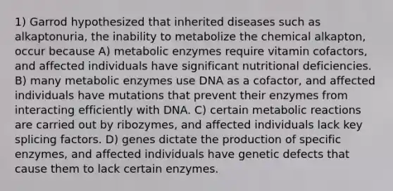 1) Garrod hypothesized that inherited diseases such as alkaptonuria, the inability to metabolize the chemical alkapton, occur because A) metabolic enzymes require vitamin cofactors, and affected individuals have significant nutritional deficiencies. B) many metabolic enzymes use DNA as a cofactor, and affected individuals have mutations that prevent their enzymes from interacting efficiently with DNA. C) certain metabolic reactions are carried out by ribozymes, and affected individuals lack key splicing factors. D) genes dictate the production of specific enzymes, and affected individuals have genetic defects that cause them to lack certain enzymes.