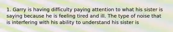 1. Garry is having difficulty paying attention to what his sister is saying because he is feeling tired and ill. The type of noise that is interfering with his ability to understand his sister is