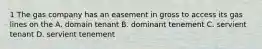 1 The gas company has an easement in gross to access its gas lines on the A. domain tenant B. dominant tenement C. servient tenant D. servient tenement