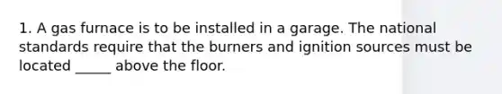 1. A gas furnace is to be installed in a garage. The national standards require that the burners and ignition sources must be located _____ above the floor.