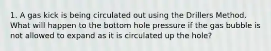 1. A gas kick is being circulated out using the Drillers Method. What will happen to the bottom hole pressure if the gas bubble is not allowed to expand as it is circulated up the hole?