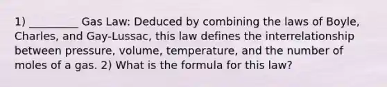 1) _________ Gas Law: Deduced by combining the laws of Boyle, Charles, and Gay-Lussac, this law defines the interrelationship between pressure, volume, temperature, and the number of moles of a gas. 2) What is the formula for this law?