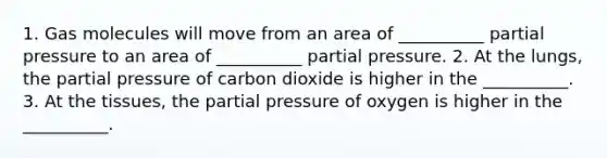 1. Gas molecules will move from an area of __________ partial pressure to an area of __________ partial pressure. 2. At the lungs, the partial pressure of carbon dioxide is higher in the __________. 3. At the tissues, the partial pressure of oxygen is higher in the __________.