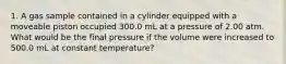 1. A gas sample contained in a cylinder equipped with a moveable piston occupied 300.0 mL at a pressure of 2.00 atm. What would be the final pressure if the volume were increased to 500.0 mL at constant temperature?