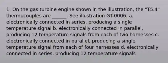 1. On the gas turbine engine shown in the illustration, the "T5.4" thermocouples are ______. See illustration GT-0006. a. electronically connected in series, producing a single temperature signal b. electronically connected in parallel, producing 12 temperature signals from each of two harnesses c. electronically connected in parallel, producing a single temperature signal from each of four harnesses d. electronically connected in series, producing 12 temperature signals