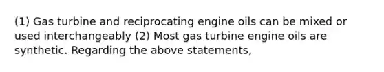 (1) Gas turbine and reciprocating engine oils can be mixed or used interchangeably (2) Most gas turbine engine oils are synthetic. Regarding the above statements,