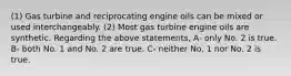 (1) Gas turbine and reciprocating engine oils can be mixed or used interchangeably. (2) Most gas turbine engine oils are synthetic. Regarding the above statements, A- only No. 2 is true. B- both No. 1 and No. 2 are true. C- neither No. 1 nor No. 2 is true.