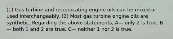 (1) Gas turbine and reciprocating engine oils can be mixed or used interchangeably. (2) Most gas turbine engine oils are synthetic. Regarding the above statements, A— only 2 is true. B— both 1 and 2 are true. C— neither 1 nor 2 is true.