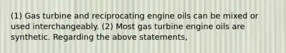 (1) Gas turbine and reciprocating engine oils can be mixed or used interchangeably. (2) Most gas turbine engine oils are synthetic. Regarding the above statements,