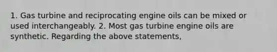 1. Gas turbine and reciprocating engine oils can be mixed or used interchangeably. 2. Most gas turbine engine oils are synthetic. Regarding the above statements,