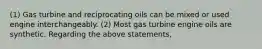 (1) Gas turbine and reciprocating oils can be mixed or used engine interchangeably. (2) Most gas turbine engine oils are synthetic. Regarding the above statements,