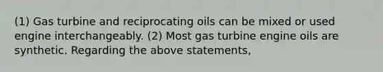 (1) Gas turbine and reciprocating oils can be mixed or used engine interchangeably. (2) Most gas turbine engine oils are synthetic. Regarding the above statements,