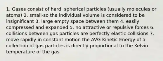 1. Gases consist of hard, spherical particles (usually molecules or atoms) 2. small-so the individual volume is considered to be insignificant 3. large empty space between them 4. easily compressed and expanded 5. no attractive or repulsive forces 6. collisions between gas particles are perfectly elastic collisions 7. move rapidly in constant motion the AVG Kinetic Energy of a collection of gas particles is directly proportional to the Kelvin temperature of the gas