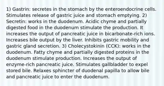 1) Gastrin: secretes in the stomach by the enteroendocrine cells. Stimulates release of gastric juice and stomach emptying. 2) Secretin: works in the duodenum. Acidic chyme and partially digested food in the duodenum stimulate the production. It increases the output of pancreatic juice in bicarbonate-rich ions. Increases bile output by the liver. Inhibits gastric mobility and gastric gland secretion. 3) Cholecystokinin (CCK): works in the duodenum. Fatty chyme and partially digested proteins in the duodenum stimulate production. Increases the output of enzyme-rich pancreatic juice. Stimulates gallbladder to expel stored bile. Relaxes sphincter of duodenal papilla to allow bile and pancreatic juice to enter the duodenum.