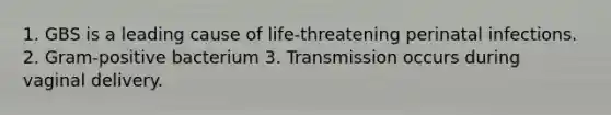 1. GBS is a leading cause of life-threatening perinatal infections. 2. Gram-positive bacterium 3. Transmission occurs during vaginal delivery.