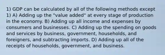 1) GDP can be calculated by all of the following methods except 1) A) Adding up the "value added" at every stage of production in the economy. B) Adding up all income and expenses by consumers and businesses. C) Adding up the spending on goods and services by business, government, households, and foreigners, and subtracting imports. D) Adding up all of the receipts of households, government, and business.