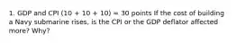 1. GDP and CPI (10 + 10 + 10) = 30 points If the cost of building a Navy submarine rises, is the CPI or the GDP deflator affected more? Why?