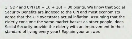 1. GDP and CPI (10 + 10 + 10) = 30 points. We know that Social Security Benefits are indexed to the CPI and most economists agree that the CPI overstates actual inflation. Assuming that the elderly consume the same market basket as other people, does Social Security provide the elderly with an improvement in their standard of living every year? Explain your answer.