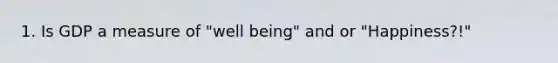 1. Is GDP a measure of "well being" and or "Happiness?!"