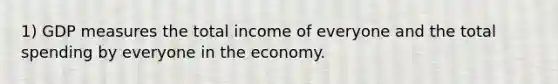 1) GDP measures the total income of everyone and the total spending by everyone in the economy.