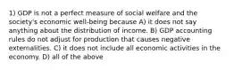 1) GDP is not a perfect measure of social welfare and the society's economic well-being because A) it does not say anything about the distribution of income. B) GDP accounting rules do not adjust for production that causes negative externalities. C) it does not include all economic activities in the economy. D) all of the above