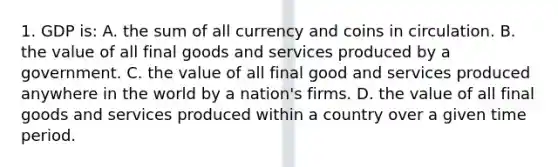 1. GDP is: A. the sum of all currency and coins in circulation. B. the value of all final goods and services produced by a government. C. the value of all final good and services produced anywhere in the world by a nation's firms. D. the value of all final goods and services produced within a country over a given time period.