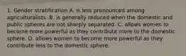 1. Gender stratification A. is less pronounced among agriculturalists. B. is generally reduced when the domestic and public spheres are not sharply separated. C. allows women to become more powerful as they contribute more to the domestic sphere. D. allows women to become more powerful as they contribute less to the domestic sphere.