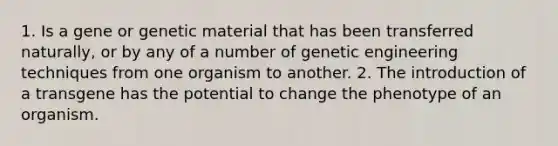 1. Is a gene or genetic material that has been transferred naturally, or by any of a number of genetic engineering techniques from one organism to another. 2. The introduction of a transgene has the potential to change the phenotype of an organism.