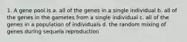 1. A gene pool is a. all of the genes in a single individual b. all of the genes in the gametes from a single individual c. all of the genes in a population of individuals d. the random mixing of genes during sequela reproduction