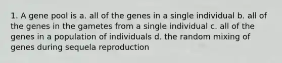 1. A gene pool is a. all of the genes in a single individual b. all of the genes in the gametes from a single individual c. all of the genes in a population of individuals d. the random mixing of genes during sequela reproduction