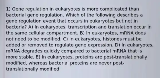 1) Gene regulation in eukaryotes is more complicated than bacterial gene regulation. Which of the following describes a gene regulation event that occurs in eukaryotes but not in bacteria? A) In eukaryotes, transcription and translation occur in the same cellular compartment. B) In eukaryotes, mRNA does not need to be modified. C) In eukaryotes, histones must be added or removed to regulate gene expression. D) In eukaryotes, mRNA degrades quickly compared to bacterial mRNA that is more stable. E) In eukaryotes, proteins are post-translationally modified, whereas bacterial proteins are never post-translationally modified